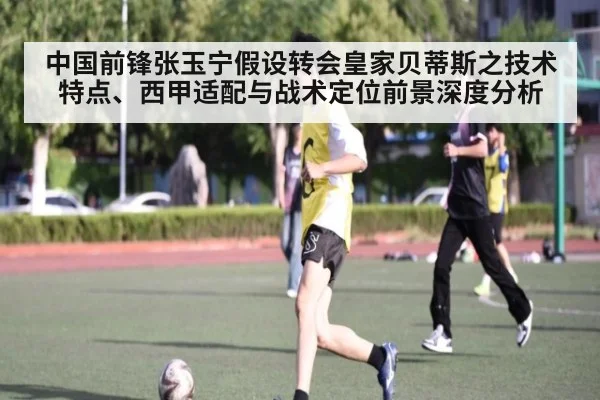 中国前锋张玉宁假设转会皇家贝蒂斯之技术特点、西甲适配与战术定位前景深度分析