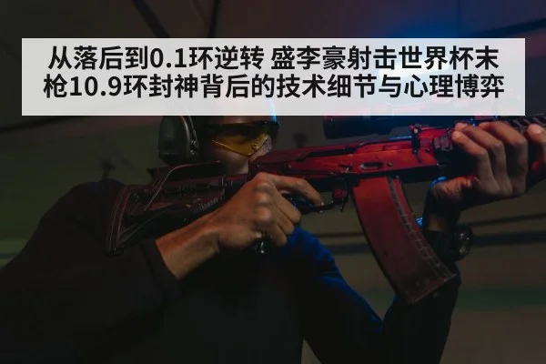 从落后到0.1环逆转 盛李豪射击世界杯末枪10.9环封神背后的技术细节与心理博弈