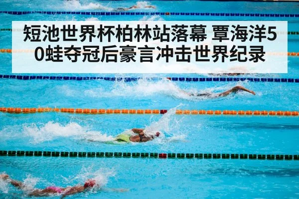 短池世界杯柏林站落幕 覃海洋50蛙夺冠后豪言冲击世界纪录
